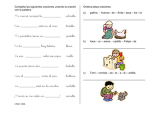CMD /2006
Completa las siguientes oraciones uniendo la oración
con la palabra:
Mi mamá rompió la ___________. colmillo
Esa ___________ está en el mar botella
Mi pantalón tiene un __________ pestillo
En la ___________ hay bebida. llena
De esa __________ salió ese papa malla
La puerta tiene dos ___________ . bolsillo
Con el __________ corto el pan. ballena
La __________ está en la cancha. cuchillo
¡Mamá se me salió un _________! semilla
Ordena estas oraciones
a) gallina. - huevos - de – Anita - saca – los - la
___________________________________________
b) hace - un – arena. - castillo – Felipe - de
___________________________________________
c) Tomi – comida – da - la – a - le – ardilla.
___________________________________________
 