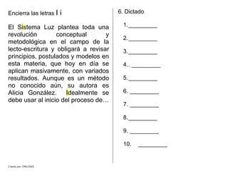 Creado por CMD/2005
Encierra las letras I i
El Sistema Luz plantea toda una
revolución conceptual y
metodológica en el campo de la
lecto-escritura y obligará a revisar
principios, postulados y modelos en
esta materia, que hoy en día se
aplican masivamente, con variados
resultados. Aunque es un método
no conocido aún, su autora es
Alicia González. Idealmente se
debe usar al inicio del proceso de…
6. Dictado
1._________
2._________
3._________
4.. _________
5._________
6. _________
7. _________
8._________
9. _________
10. _________
 
