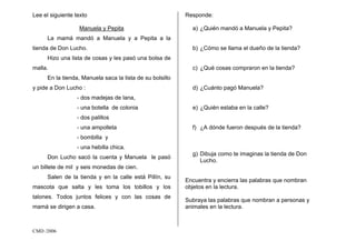 CMD /2006
Lee el siguiente texto
Manuela y Pepita
La mamá mandó a Manuela y a Pepita a la
tienda de Don Lucho.
Hizo una lista de cosas y les pasó una bolsa de
malla.
En la tienda, Manuela saca la lista de su bolsillo
y pide a Don Lucho :
- dos madejas de lana,
- una botella de colonia
- dos palillos
- una ampolleta
- bombilla y
- una hebilla chica.
Don Lucho sacó la cuenta y Manuela le pasó
un billete de mil y seis monedas de cien.
Salen de la tienda y en la calle está Pillín, su
mascota que salta y les toma los tobillos y los
talones. Todos juntos felices y con las cosas de
mamá se dirigen a casa.
Responde:
a) ¿Quién mandó a Manuela y Pepita?
b) ¿Cómo se llama el dueño de la tienda?
c) ¿Qué cosas compraron en la tienda?
d) ¿Cuánto pagó Manuela?
e) ¿Quién estaba en la calle?
f) ¿A dónde fueron después de la tienda?
g) Dibuja como te imaginas la tienda de Don
Lucho.
Encuentra y encierra las palabras que nombran
objetos en la lectura.
Subraya las palabras que nombran a personas y
animales en la lectura.
 