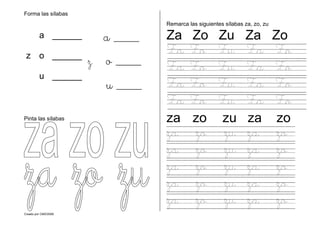 Creado por CMD/2006
Forma las sílabas
Pinta las sílabas
Remarca las siguientes sílabas za, zo, zu
Za Zo Zu Za Zo
Za Zo Zu Za Zo
Za Zo Zu Za Zo
Za Zo Zu Za Zo
Za Zo Zu Za Zo
za zo zu za zo
za zo zu za zo
za zo zu za zo
za zo zu za zo
za zo zu za zo
za zo zu za zo
a ______
z o ______
u ______
a ____
z o ____
u ____
 