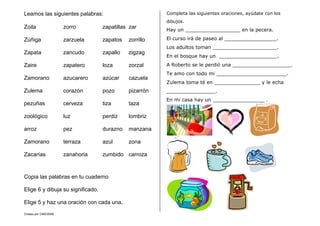 Creado por CMD/2006
Leamos las siguientes palabras:
Zoila zorro zapatillas zar
Zúñiga zarzuela zapatos zorrillo
Zapata zancudo zapallo zigzag
Zaire zapatero loza zorzal
Zamorano azucarero azúcar cazuela
Zulema corazón pozo pizarrón
pezuñas cerveza tiza taza
zoológico luz perdiz lombriz
arroz pez durazno manzana
Zamorano terraza azul zona
Zacarías zanahoria zumbido carroza
Copia las palabras en tu cuaderno
Elige 6 y dibuja su significado.
Elige 5 y haz una oración con cada una.
Completa las siguientes oraciones, ayúdate con los
dibujos.
Hay un __________________ en la pecera.
El curso irá de paseo al _________________.
Los adultos toman _____________________.
En el bosque hay un ___________________.
A Roberto se le perdió una ___________________.
Te amo con todo mi _______________________.
Zulema toma té en _______________ y le echa
________________.
En mi casa hay un _________________ .
 