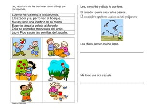 Creado por CMD/2006
Lee, recorta y une las oraciones con el dibujo que
corresponde.
Zulema les da arroz a las palomas.
El cazador y su perro van al bosque.
Matías tiene una lombriz en su mano.
Eugenio lanza la pelota a Marcelo.
Zoila se come las manzanas del árbol.
Leo y Pipo sacan las semillas del zapallo.
Lee, transcribe y dibuja lo que lees.
El cazador quiere cazar a los pájaros..
El cazador quiere cazar a los pájaros
Los chinos comen mucho arroz.
Me tomo una rica cazuela.
 