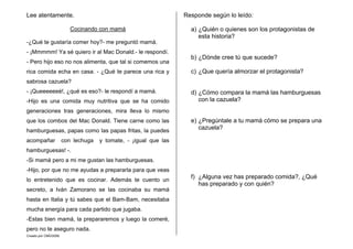 Creado por CMD/2006
Lee atentamente.
Cocinando con mamá
-¿Qué te gustaría comer hoy?- me preguntó mamá.
- ¡Mmmmm! Ya sé quiero ir al Mac Donald.- le respondí.
- Pero hijo eso no nos alimenta, que tal si comemos una
rica comida echa en casa. - ¿Qué te parece una rica y
sabrosa cazuela?
- ¡Queeeeeeé!, ¿qué es eso?- le respondí a mamá.
-Hijo es una comida muy nutritiva que se ha comido
generaciones tras generaciones, mira lleva lo mismo
que los combos del Mac Donald. Tiene carne como las
hamburguesas, papas como las papas fritas, la puedes
acompañar con lechuga y tomate, - ¡igual que las
hamburguesas! -.
-Si mamá pero a mi me gustan las hamburguesas.
-Hijo, por que no me ayudas a prepararla para que veas
lo entretenido que es cocinar. Además te cuento un
secreto, a Iván Zamorano se las cocinaba su mamá
hasta en Italia y tú sabes que el Bam-Bam, necesitaba
mucha energía para cada partido que jugaba.
-Estas bien mamá, la prepararemos y luego la comeré,
pero no te aseguro nada.
Responde según lo leído:
a) ¿Quién o quienes son los protagonistas de
esta historia?
b) ¿Dónde cree tú que sucede?
c) ¿Que quería almorzar el protagonista?
d) ¿Cómo compara la mamá las hamburguesas
con la cazuela?
e) ¿Pregúntale a tu mamá cómo se prepara una
cazuela?
f) ¿Alguna vez has preparado comida?, ¿Qué
has preparado y con quién?
 