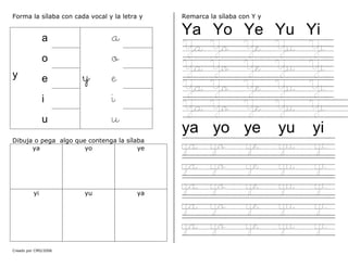 Creado por CMD/2006
Forma la sílaba con cada vocal y la letra y
a a
o o
y e y e
i i
u u
Dibuja o pega algo que contenga la sílaba
ya yo ye
yi yu ya
Remarca la sílaba con Y y
Ya Yo Ye Yu Yi
Ya Yo Ye Yu Yi
Ya Yo Ye Yu Yi
Ya Yo Ye Yu Yi
Ya Yo Ye Yu Yi
ya yo ye yu yi
ya yo ye yu yi
ya yo ye yu yi
ya yo ye yu yi
ya yo ye yu yi
ya yo ye yu yi
 