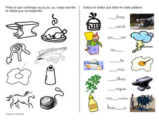 Creado por CMD/2006
Pinta lo que contenga ya,yo,ye, yu, luego escribe
la sílaba que corresponde.
Coloca la sílaba que falta en cada palabra
___lmo
___caré
pa___so
ra___
____te
___ma
___rbas
___nque
ma___nesa
bue___s
 