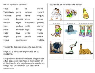 Creado por CMD/2006
Lee las siguientes palabras:
Yayo ya yo yo-yó
Yugoslavia yuyo yunque yacaré
Yolanda yodo yema yogurt
yelmo bueyes leyes rayos
Pelayo reyes mayonesa payaso
yate yerbas rayito mayor
yeso enyesar hoyo yugo
yudo joya joyita yunta
Mayo yacer yermo yedra
yegua yacimiento yudoka
Transcribe las palabras en tu cuaderno.
Elige 10 y dibuja su significado en tu
cuaderno.
Las palabras que no conozcas pregúntales
a tus papá que significan o las buscan en
el diccionario y lo escribes en tu cuaderno.
Luego haz una oración con cada una.
Escribe la palabra de cada dibujo.
____ _____ ________
____ _____ _____
______ ____ _____
 