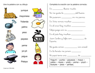 Creado por CMD/2006
Une la palabra con su dibujo
yunque
mayonesa
Yolanda
yelmo
yeso
payaso
yema
yo-yó
yegua
Pelayo
Completa la oración con la palabra correcta:
En _________ llueve mucho.
No me gusta la __________del huevo.
Me pusieron _________ en mi pierna.
En Viña vimos muchos ___________.
En el circo hay muchos ____________.
Felipe juega con su _____________.
En el país hay muchas ____________.
Juan Carlos y Sofía son __________ de
España.
Me gusta comer ___________ con cereal.
En la herida me ponen ________.
Mi papá tiene una _________ de _________.
Yogurt – yunta – payasos – mayo –
yates – reyes – yodo – yema – yoyó –
bueyes – yeso – yerbas.
 