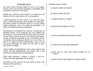 Creado por CMD/2006
El Payasito Yayito
No hace mucho tiempo, llegó el circo a mi ciudad.
Venían junto a él muchos animales y novedades para
emocionar y divertir a los niños.
Estaba tan contento que le pedí a mi papá que me
llevará al circo, pues quería ver a los payasos.
Cuando llegamos al circo vimos a un niño con ropa,
nariz y peluca de payaso, pero estaba muy apenado.
Me llamó mucho la atención pues en el circo todos
están contentos, tiré a mi papá del pantalón y le
pedí que fuéramos donde el payasito.
Me acerque y le pregunté su nombre, me dijo que se
llamaba Yayito. Yo le pregunté por qué estaba con
tanta pena, él me dijo tenía pena por que esa noche
no iba poder actuar por que a su pareja de payaso,
Yuyito, le habían enyesado el pie y no podían correr
ni realizar las piruetas que hacían reír a los niños. Le
dije a mi papá si podía acompañarlo, pues yo era
una gran gimnasta; mi papá me dijo que sí, pero
que tuviera cuidado.
Yayito saltaba de felicidad por que si iba a actuar esa
noche. Así que rápidamente me cambie ropa y nos
pusimos a ensayar para el espectáculo.
Todo salió perfecto y Yayito y Yuyito, o sea yo,
fuimos los más aplaudidos de la noche.
No saben lo feliz que me fui esa noche a casa y los
lindos sueños que tuve.
Contesta según lo leído:
a) ¿Quién relata la historia?
b) ¿Qué sucedió ese día?
c) ¿Qué le pidió a su papá?
d) ¿Qué pasó al llegar al circo?
e) ¿Por qué estaba tan apenado Yayito?
f) ¿Qué hizo la niña para alegrarlo?
g) ¿Por qué la niña tuvo lindos sueños en la
noche?
h) ¿Qué haría tú para alegrar a alguien triste?
 