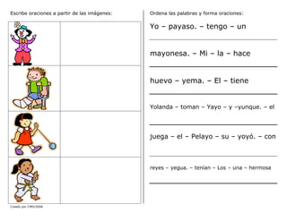 Creado por CMD/2006
Escribe oraciones a partir de las imágenes: Ordena las palabras y forma oraciones:
Yo – payaso. – tengo – un
mayonesa. – Mi – la – hace
huevo – yema. – El – tiene
Yolanda – toman – Yayo – y –yunque. – el
juega – el – Pelayo – su – yoyó. – con
reyes – yegua. – tenían – Los – una – hermosa
 