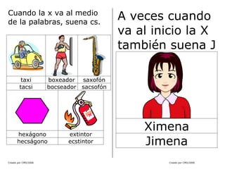 Creado por CMD/2006 Creado por CMD/2006
Cuando la x va al medio
de la palabras, suena cs.
taxi boxeador saxofón
tacsi bocseador sacsofón
hexágono extintor
hecságono ecstintor
A veces cuando
va al inicio la X
también suena J
Ximena
Jimena
 