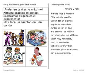 Creado por CMD/2006 Creado por CMD/2006
Lee y busca el dibujo de cada oración .
¡Andar en taxi es lo máximo!
Ximena practica el boxeo.
¿Colocamos oxígeno en el
experimento!
Max toca un saxofón en una
banda
Lee el siguiente texto:
Ximena y Félix
Ximena toca el xilófono.
Félix estudia saxofón.
Deben dar un examen
y quieren tener éxito.
Juntos se van en taxi,
a la escuela de música,
con el saxofón y el xilófono.
Están muy nerviosos,
pero no asustados.
Saben tocar muy bien
y esperan pasar su examen
con la nota máxima.
 