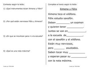 Creado por CMD/2006 Creado por CMD/2006
Contesta según lo leído:
1) ¿Qué instrumentos tocan Ximena y Félix?
2) ¿Por qué están nerviosos Félix y Ximena?
3) ¿En que se movilizan para ir a la escuela?
4) ¿Qué es una nota máxima?
Completa el texto según lo leído:
Ximena y Félix
Ximena toca el xilófono.
Félix estudia saxofón.
Deben _________ un examen
y quieren tener ___________.
Juntos se van en____________,
a la escuela de___________,
con el saxofón y el xilófono.
Están muy nerviosos,
pero _______ asustados.
Saben tocar muy ___________
y esperan pasar su __________,
con la nota máxima.
 