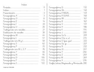 Creado por CMD/2006
Indice
Portada…………………………………………………………………………………..………. 0
Indice……………………………………………………………................................... 1
Presentación ………………………………………………………………………. 2
Fonografema A ………………………………………………………….…. 3
Fonografema O …………………………………………………………….… 8
Fonografema E . …………………………………………………….. ..… 14
Fonografema I .……………………………………………………….…… 20
Fonografema U. ……………….…………………………………..…….. 26
Trabajando con vocales………………………………..……… 31
Evaluación de vocales ……………………………………..…… 38
Fonografema M. ………………………………………………………….… 44
Fonografema L . ………………………………………………………….… 51
Trabajando con M y L…………………………………………..… 58
Fonografema S . …………………………………………………..…….… 62
Fonografema P . …………………………………………………..…….… 70
Trabajando con M, L, S, P ….………………………..….. 76
Fonografema T . ……………………………………….…………..…..…… 84
Fonografema N . ……………………………………….………………...… 95
Fonografema D . ………………………………………………………...… 105
Fonografema F . ………….………………………………………………… 113
Fonografema C. …………………………………………………….……… 122
Fonografema Q. …………………………………..…………… 132
Fonografema Ch.…………….………………………………..…… 140
Fonografema R INICIAL……….……………………….… 149
Fonografema R SUAVE………………………………… 158
Fonografema RR ……………………………………….………… 161
Fonografema B . ……………………………………….……… 167
Fonografema V …………………………………………………. 177
Fonografema H. ………………………………………………… 186
Fonografema K. ………………………………………………… 194
Fonografema J. ………………………………………………… 200
Fonografema Ce Ci …..…………………………………… 209
Fonografema G.(a, o, u) …………………….……… 215
Fonografema G (gue, gui) ……….……………… 222
Fonografema Ge, gi………………………………………… 227
Fonografema Ñ. ………………………………………………… 232
Fonografema Ll………………………………………………… 241
Fonografema Y . ……………………………………………… 250
Fonografema Z. ………………………………………………… 259
Fonografena W ……………………………………………….. 269
Fonografema X …………………………………………………….. 276
Grafía Letras Mayúscula y Minúscula 288
 