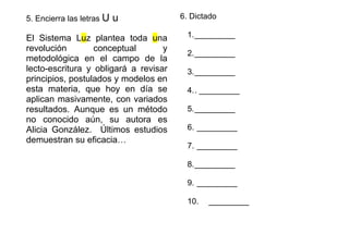 5. Encierra las letras U u
El Sistema Luz plantea toda una
revolución conceptual y
metodológica en el campo de la
lecto-escritura y obligará a revisar
principios, postulados y modelos en
esta materia, que hoy en día se
aplican masivamente, con variados
resultados. Aunque es un método
no conocido aún, su autora es
Alicia González. Últimos estudios
demuestran su eficacia…
6. Dictado
1._________
2._________
3._________
4.. _________
5._________
6. _________
7. _________
8._________
9. _________
10. _________
 