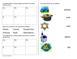 Lee estas letras y dibuja objetos que lleven el mismo
sonido inicial:
A a Oo Ee
Ii Uu
Marca las vocales en las siguientes palabras
Pelota mamá Paupérrimo
Antonia Pepe Abecedario
Lee estas letras y dibuja objetos que lleven el mismo
sonido final
A a Oo Ee
Ii Uu
Une cada dibujo con su palabra
estrella
uvas
auto
iglesia
olla
Creado por CMD/2005
 