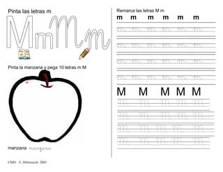 Pinta las letras m
m
Pinta la manzana y pega 10 letras m M
manzana manzana
Remarca las letras M m
m m m m m m
m m m m m m
m m m m m m
m m m m m m
m m m m m m
M M M M M
M M M M M
M M M M M
M M M M M
M M M M M
CMD. E. Diferencial 2005
 