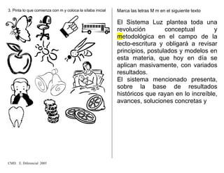 3. Pinta lo que comienza con m y coloca la sílaba inicial Marca las letras M m en el siguiente texto
El Sistema Luz plantea toda una
revolución conceptual y
metodológica en el campo de la
lecto-escritura y obligará a revisar
principios, postulados y modelos en
esta materia, que hoy en día se
aplican masivamente, con variados
resultados.
El sistema mencionado presenta,
sobre la base de resultados
históricos que rayan en lo increíble,
avances, soluciones concretas y
CMD. E. Diferencial 2005
 