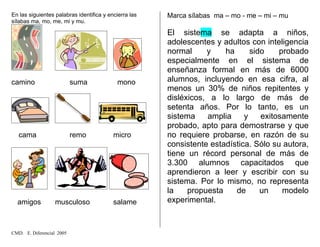 En las siguientes palabras identifica y encierra las
sílabas ma, mo, me, mi y mu.
camino suma mono
cama remo micro
amigos musculoso salame
Marca sílabas ma – mo - me – mi – mu
El sistema se adapta a niños,
adolescentes y adultos con inteligencia
normal y ha sido probado
especialmente en el sistema de
enseñanza formal en más de 6000
alumnos, incluyendo en esa cifra, al
menos un 30% de niños repitentes y
disléxicos, a lo largo de más de
setenta años. Por lo tanto, es un
sistema amplia y exitosamente
probado, apto para demostrarse y que
no requiere probarse, en razón de su
consistente estadística. Sólo su autora,
tiene un récord personal de más de
3.300 alumnos capacitados que
aprendieron a leer y escribir con su
sistema. Por lo mismo, no representa
la propuesta de un modelo
experimental.
CMD. E. Diferencial 2005
 