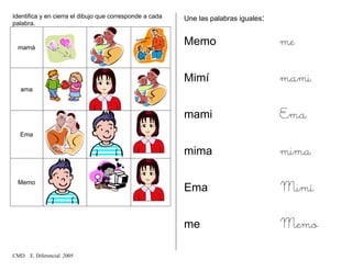Identifica y en cierra el dibujo que corresponde a cada
palabra.
mamá
ama
Ema
Memo
Une las palabras iguales:
Memo me
Mimí mami
mami Ema
mima mima
Ema Mimí
me Memo
CMD. E. Diferencial 2005
 