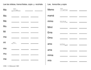 Lee las sílabas, transcríbelas, copia y recórtala
Ma _Ma__ ______ ______
Mo ______ ______ ______
Me ______ ______ ______
Mu ______ ______ ______
Mi ______ ______ ______
ma ______ ______ ______
mi _mi ______ ______
mo ______ ______ ______
mu ______ ______ ______
me ______ ______ ______
Lee, transcribe y copia
Memo Memo ______ ______
mamá ______ ______ ______
mimo mimo_ ______ ______
Mimí ______ ______ ______
Ema ______ ______ ______
Omo ______ ______ ______
amo amo__ ______ ______
ama ______ ______ ______
mima ______ ______ ______
mío ______ ______ ______
CMD. E. Diferencial 2005
 