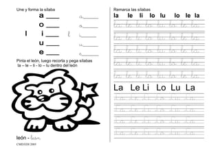 CMD/EDI 2005
Une y forma la sílaba
a_________
o_________
l i_________
u_________
e__________
Pinta el león, luego recorta y pega sílabas
la – le – li - lo – lu dentro del león
león - león
Remarca las sílabas
la le li lo lu lo le la
la le li lo lu lo le la
la le li lo lu lo le la
la le li lo lu lo le la
la le li lo lu lo le la
la le li lo lu lo le la
La Le Li Lo Lu La
La Le Li Lo Lu La
La Le Li Lo Lu La
La Le Li Lo Lu La
La Le Li Lo Lu La
 