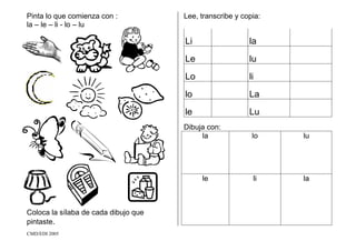 CMD/EDI 2005
Pinta lo que comienza con :
la – le – li - lo – lu
Coloca la sílaba de cada dibujo que
pintaste.
Lee, transcribe y copia:
Li la
Le lu
Lo li
lo La
le Lu
Dibuja con:
la lo lu
le li la
 