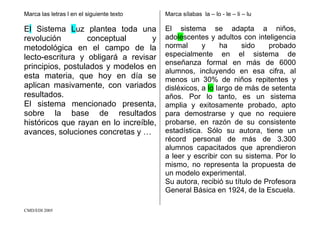 CMD/EDI 2005
Marca las letras l en el siguiente texto
El Sistema Luz plantea toda una
revolución conceptual y
metodológica en el campo de la
lecto-escritura y obligará a revisar
principios, postulados y modelos en
esta materia, que hoy en día se
aplican masivamente, con variados
resultados.
El sistema mencionado presenta,
sobre la base de resultados
históricos que rayan en lo increíble,
avances, soluciones concretas y …
Marca sílabas la – lo - le – li – lu
El sistema se adapta a niños,
adolescentes y adultos con inteligencia
normal y ha sido probado
especialmente en el sistema de
enseñanza formal en más de 6000
alumnos, incluyendo en esa cifra, al
menos un 30% de niños repitentes y
disléxicos, a lo largo de más de setenta
años. Por lo tanto, es un sistema
amplia y exitosamente probado, apto
para demostrarse y que no requiere
probarse, en razón de su consistente
estadística. Sólo su autora, tiene un
récord personal de más de 3.300
alumnos capacitados que aprendieron
a leer y escribir con su sistema. Por lo
mismo, no representa la propuesta de
un modelo experimental.
Su autora, recibió su título de Profesora
General Básica en 1924, de la Escuela.
 
