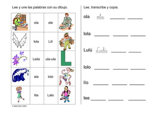 CMD/EDI 2005
Lee y une las palabras con su dibujo.
ola ele
lola Lilí
Leila ula-ula
ala lolo
lila Lalo
Lee, transcribe y copia.
ola ola ______ ______
lola ______ ______ ______
Lulú Lulú ______ _____
lolo ______ ______ ______
lío ______ ______ ______
lee ______ ______ _______
 