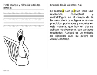 Pinta el ángel y remarca todas las
letras a
a a a a a a a a a
a a a a a a a a a
a a a a a a a a a
Encierra todas las letras A a
El Sistema Luz plantea toda una
revolución conceptual y
metodológica en el campo de la
lecto-escritura y obligará a revisar
principios, postulados y modelos en
esta materia, que hoy en día se
aplican masivamente, con variados
resultados. Aunque es un método
no conocido aún, su autora es
Alicia González.
CMD/2005
 