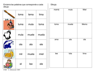 Encierra las palabras que corresponde a cada
dibujo:
loma lema lima
luma mula loma
mula muele muela
ola ala ele
mil muela miel
el lee ele
Dibuja:
mamá mula Miel
loma muela Memo
ama ala ola
lee lola lima
CMD. E. Diferencial 2005
 