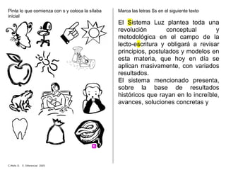 Pinta lo que comienza con s y coloca la sílaba
inicial
Marca las letras Ss en el siguiente texto
El Sistema Luz plantea toda una
revolución conceptual y
metodológica en el campo de la
lecto-escritura y obligará a revisar
principios, postulados y modelos en
esta materia, que hoy en día se
aplican masivamente, con variados
resultados.
El sistema mencionado presenta,
sobre la base de resultados
históricos que rayan en lo increíble,
avances, soluciones concretas y
C.Mollo D. E. Diferencial 2005
 