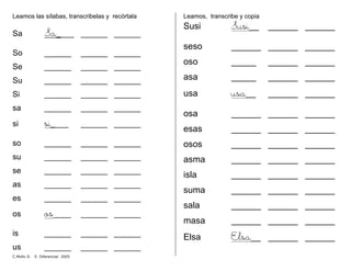 Leamos las sílabas, transcribelas y recórtala
Sa Sa____ ______ ______
So ______ ______ ______
Se ______ ______ ______
Su ______ ______ ______
Si ______ ______ ______
sa ______ ______ ______
si si____ ______ ______
so ______ ______ ______
su ______ ______ ______
se ______ ______ ______
as ______ ______ ______
es ______ ______ ______
os os____ ______ ______
is ______ ______ ______
us ______ ______ ______
Leamos, transcribe y copia
Susi Susi__ ______ ______
seso ______ ______ ______
oso _____ ______ ______
asa _____ ______ ______
usa usa__ ______ ______
osa ______ ______ ______
esas ______ ______ ______
osos ______ ______ ______
asma ______ ______ ______
isla ______ ______ ______
suma ______ ______ ______
sala ______ ______ ______
masa ______ ______ ______
Elsa Elsa__ ______ ______
C.Mollo D. E. Diferencial 2005
 