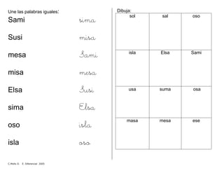 Une las palabras iguales:
Sami sima
Susi misa
mesa Sami
misa mesa
Elsa Susi
sima Elsa
oso isla
isla oso
Dibuja:
sol sal oso
isla Elsa Sami
usa suma osa
masa mesa ese
C.Mollo D. E. Diferencial 2005
 