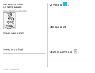 Lee, transcribe y dibuja
La mamá amasa.
La mamá amasa.
El oso lame la miel
______________________________
Memo ama a Susi
La mesa es .
Elsa sale al sol.
El oso se asoma a la .
C.Mollo D. E. Diferencial 2005
 