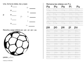 Une, forma la sílaba, lee y copia
a ____
o ____
p e ____
i ____
u ____
a ___
o ___
p e ___
i ___
u ___
Recorta y pega sílabas pa - pe – pi - po – pu
pelota pelota
Remarca las sílabas con P p
Pa Po Pe Pi Pu
Pa Po Pe Pi Pu
Pa Po Pe Pi Pu
Pa Po Pe Pi Pu
Pa Po Pe Pi Pu
pa po pe pi pu
pa po pe pi pu
pa po pe pi pu
pa po pe pi pu
pa po pe pi pu
pa po pe pi pu
pa po pe pi pu
pa po pe pi pu
Creado por CMD/2005
 