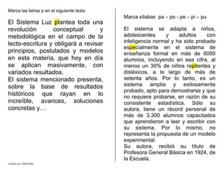 Marca las letras p en el siguiente texto
El Sistema Luz plantea toda una
revolución conceptual y
metodológica en el campo de la
lecto-escritura y obligará a revisar
principios, postulados y modelos
en esta materia, que hoy en día
se aplican masivamente, con
variados resultados.
El sistema mencionado presenta,
sobre la base de resultados
históricos que rayan en lo
increíble, avances, soluciones
concretas y…
Marca sílabas pa – po - pe – pi – pu
El sistema se adapta a niños,
adolescentes y adultos con
inteligencia normal y ha sido probado
especialmente en el sistema de
enseñanza formal en más de 6000
alumnos, incluyendo en esa cifra, al
menos un 30% de niños repitentes y
disléxicos, a lo largo de más de
setenta años. Por lo tanto, es un
sistema amplia y exitosamente
probado, apto para demostrarse y que
no requiere probarse, en razón de su
consistente estadística. Sólo su
autora, tiene un récord personal de
más de 3.300 alumnos capacitados
que aprendieron a leer y escribir con
su sistema. Por lo mismo, no
representa la propuesta de un modelo
experimental.
Su autora, recibió su título de
Profesora General Básica en 1924, de
la Escuela.
Creado por CMD/2005
 