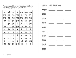 Formemos palabras con las siguientes letras
y sílabas, pégalas en tu cuaderno:
al al el el ma ma ma
me me me me mi mi mi
mo mo mo mo mu mu mu
pa pa pa pa pe pe pe
pi pi pi pi po po po
pu pu pu pu la la la
le le le le li li li
a a a a e e e
i i i i o o o
u u u u a a a
il il ol ol ul ul Ma
mi mu pe po la li e
Leamos, transcribe y copia
Pepe ______ ______ ______
papa ______ ______ ______
pepa _____ ______ ______
pipa _____ ______ ______
pupa _____ ______ ______
pipí ____ ______ ______
papá ______ ______ ______
Pipo ______ ______ ______
papi ______ ______ ______
popa ______ ______ ______
Creado por CMD/2005
 