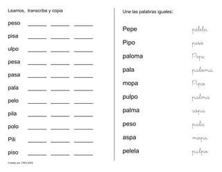 Leamos, transcribe y copia
peso ______ ______ ______
pisa ______ ______ ______
ulpo ______ ______ ______
pesa ______ ______ ______
pasa ______ ______ ______
pala ______ ______ ______
pelo ______ ______ ______
pila ______ ______ ______
polo ______ ______ ______
Pili ______ ______ ______
piso ______ ______ ______
Une las palabras iguales:
Pepe pelela
Pipo peso
paloma Pepe
pala paloma
mopa Pipo
pulpo palma
palma aspa
peso pala
aspa mopa
pelela pulpo
Creado por CMD/2005
 