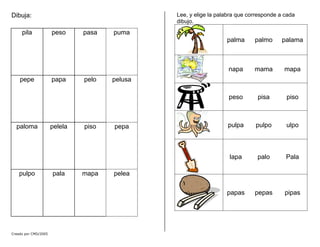 Dibuja:
puma
pila peso pasa
pelusa
pepe papa pelo
pepa
paloma pelela piso
pelea
pulpo pala mapa
Lee, y elige la palabra que corresponde a cada
dibujo.
palma palmo palama
napa mama mapa
peso pisa piso
pulpa pulpo ulpo
lapa palo Pala
papas pepas pipas
Creado por CMD/2005
 