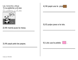 Lee, transcribe y dibuja
1) La paloma y el oso
La paloma y el oso
2) Mi mamá puso la mesa.
_____________________________
3) Mi papá pela las papas.
4) Mi papá usa la pipa n .
5) El pulpo pasa a la isla.
6) Lola usa la pelela .
Creado por CMD/2005
 