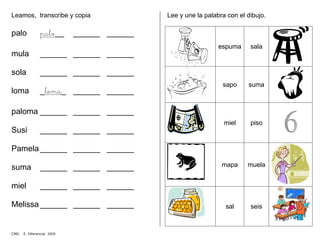 Leamos, transcribe y copia
palo palo__ ______ ______
mula ______ ______ ______
sola ______ ______ ______
loma _loma_ ______ ______
paloma ______ ______ ______
Susi ______ ______ ______
Pamela ______ ______ ______
suma ______ ______ ______
miel ______ ______ ______
Melissa ______ ______ ______
Lee y une la palabra con el dibujo.
espuma sala
sapo suma
miel piso
mapa muela
sal seis
CMD. E. Diferencial 2005
 