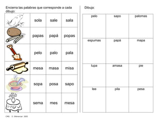 Encierra las palabras que corresponde a cada
dibujo:
sola sale sala
papas papá popas
pelo palo pala
mesa masa misa
sopa posa sapo
sema mes mesa
Dibuja:
pelo sapo palomas
espumas papá mapa
lupa amasa pie
lee pila pesa
CMD. E. Diferencial 2005
 