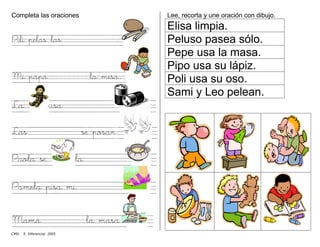 Completa las oraciones
Pili pelas las .
Mi papá la mesa.
La usa .
Las se posan.
Paola se la .
Pamela pisa mi .
Mamá la masa.
Lee, recorta y une oración con dibujo.
Elisa limpia.
Peluso pasea sólo.
Pepe usa la masa.
Pipo usa su lápiz.
Poli usa su oso.
Sami y Leo pelean.
CMD. E. Diferencial 2005
 