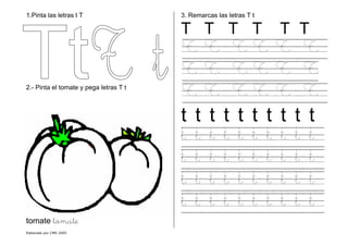 Elaborado por CMD 2005
1.Pinta las letras t T
2.- Pinta el tomate y pega letras T t
tomate tomate
3. Remarcas las letras T t
T T T T T T
T T T T T T
T T T T T T
T T T T T T
t t t t t t t t t t
t t t t t t t t t t
t t t t t t t t t t
t t t t t t t t t t
t t t t t t t t t t
 