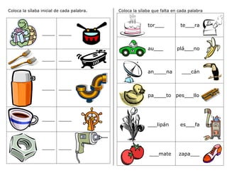 Coloca la sílaba inicial de cada palabra.
_____ _____
_____ _____
_____ _____
_____ _____
_____ _____
Coloca la sílaba que falta en cada palabra
tor___ te___ra
au___ plá___no
an____na ___cán
pa____to pes___llo
___lipán es___fa
___mate zapa___
 