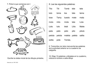 Elaborado por CMD 2005
7. Pinta lo que comienza con t
Escribe la sìlaba inicial de los dibujos pintados.
8. Lee las siguientes palabras:
Tito Titi Tomé tele tete
tuto toma tos tala tema
tose Tamy tuesto mate mata
moto mito mota lata Lota
Loto luto letal Litio Maite
pata pato peto pito pituto
patota pelota maleta paleta salita
solita pote Tomás.
9. Transcribe con letra manuscrita las palabras
de la actividad anterior en tu cuaderno de
caligrafía
10. Elige 12 palabras y dibújalas en tu cuaderno,
coloca el nombre a cada dibujo
 