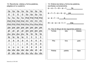 Elaborado por CMD 2005
13. Recorta las silabas y forma palabras,
pégalas en tu cuaderno.
ta ta ta ta te te te te
ti ti ti ti to to to to
tu tu tu tu ma ma ma ma
me me me me mi mi mi mi
mo mo mo mo mu mu mu mu
pa pa pa pa pe pe pe pe
pi pi pi pi po po po po
pu pu pu pu la la la la
le le le le li li li li
a a a a e e e e
i i i i o o o o
u u u u a a a a
da da da de de de di di
di do do do du du du de
14. Ordena las letras y forma las palabras,
escríbelas correctamente.
o – e – t – m – a – t ____to________
a – l – t – a – e – p __pa___________
u- a – t - o ____a__________
m - a – a – e - t – l ___ma_________
15.- Haz el dibujo de las siguientes palabras
Tomás lata Maleta
Pito tina pato
Pelota paleta tapa
 