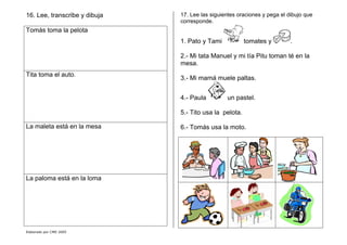 Elaborado por CMD 2005
16. Lee, transcribe y dibuja
Tomás toma la pelota
Tita toma el auto.
La maleta está en la mesa
La paloma está en la loma
17. Lee las siguientes oraciones y pega el dibujo que
corresponde.
1. Pato y Tami tomates y .
2.- Mi tata Manuel y mi tía Pitu toman té en la
mesa.
3.- Mi mamá muele paltas.
4.- Paula un pastel.
5.- Tito usa la pelota.
6.- Tomás usa la moto.
 