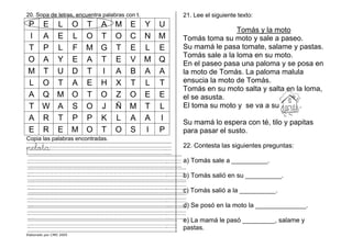 Elaborado por CMD 2005
20. Sopa de letras, encuentra palabras con t.
P E L O T A M E Y U
I A E L O T O C N M
T P L F M G T E L E
O A Y E A T E V M Q
M T U D T I A B A A
L O T A E H X T L T
A Q M O T O Z O E E
T W A S O J Ñ M T L
A R T P P K L A A I
E R E M O T O S I P
Copia las palabras encontradas.
pelota .
. .
. .
. .
. .
. .
. .
21. Lee el siguiente texto:
Tomás y la moto
Tomás toma su moto y sale a paseo.
Su mamá le pasa tomate, salame y pastas.
Tomás sale a la loma en su moto.
En el paseo pasa una paloma y se posa en
la moto de Tomás. La paloma malula
ensucia la moto de Tomás.
Tomás en su moto salta y salta en la loma,
el se asusta.
El toma su moto y se va a su .
Su mamá lo espera con té, tilo y papitas
para pasar el susto.
22. Contesta las siguientes preguntas:
a) Tomás sale a __________.
b) Tomás salió en su __________.
c) Tomás salió a la __________.
d) Se posó en la moto la ______________.
e) La mamá le pasó _________, salame y
pastas.
 