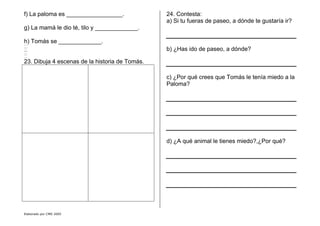 Elaborado por CMD 2005
f) La paloma es _________________.
g) La mamá le dio té, tilo y _____________.
h) Tomás se _____________.
23. Dibuja 4 escenas de la historia de Tomás.
24. Contesta:
a) Si tu fueras de paseo, a dónde te gustaría ir?
b) ¿Has ido de paseo, a dónde?
c) ¿Por qué crees que Tomás le tenía miedo a la
Paloma?
d) ¿A qué animal le tienes miedo?,¿Por qué?
 